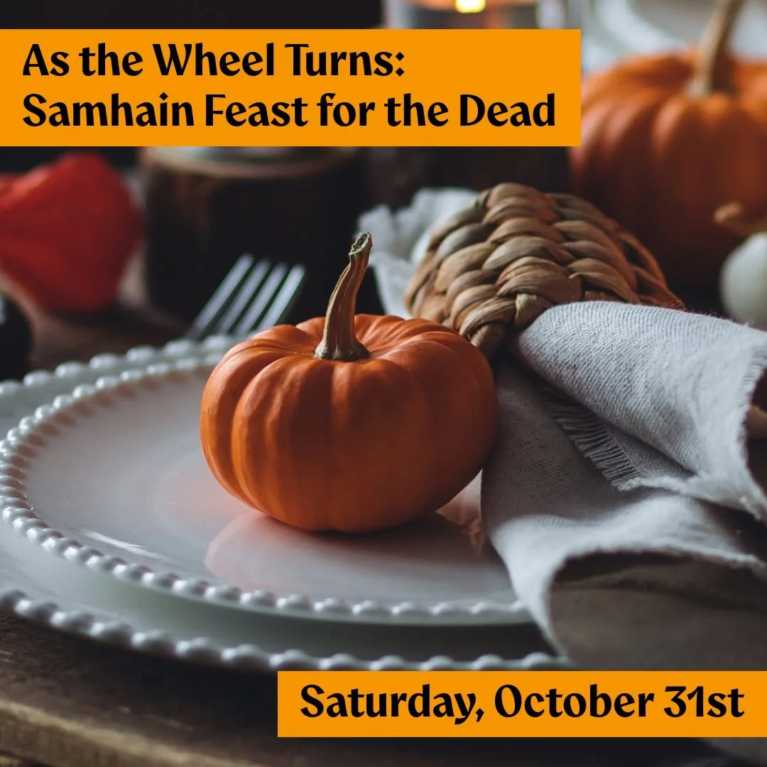 Join us this Samhain, Saturday, October 31st, for an evening of food, remembrance, and connection with our ancestors and beloved dead.

𝗔𝘀 𝘁𝗵𝗲 𝗪𝗵𝗲𝗲𝗹 𝗧𝘂𝗿𝗻𝘀: 𝗦𝗮𝗺𝗵𝗮𝗶𝗻 𝗙𝗲𝗮𝘀𝘁 𝗳𝗼𝗿 𝘁𝗵𝗲 𝗗𝗲𝗮𝗱
𝗦𝗮𝘁𝘂𝗿𝗱𝗮𝘆, 𝗢𝗰𝘁𝗼𝗯𝗲