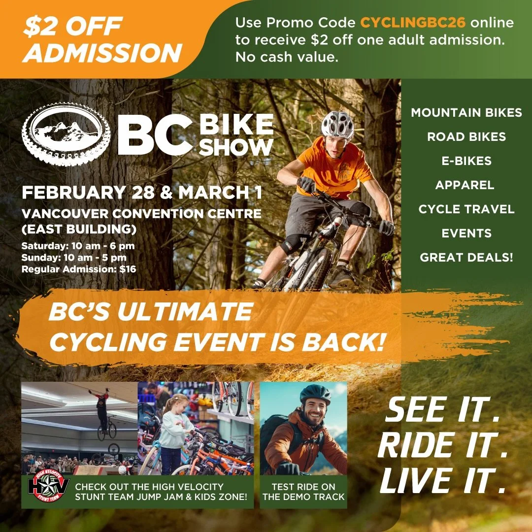 SAVE $2 off one adult admission to the BC BIKE SHOW!

Use promo code; CYCLINGBC26 online at BCBIKESHOW.COM to get your discount. 

VISIT US AT BOOTH 1714 TO SEE OUR LATEST BIKES AND ACCESSORIES!

FIRST FIVE GUESTS AT OUR BOOTH EACH DAY TO QUOTE OUR S