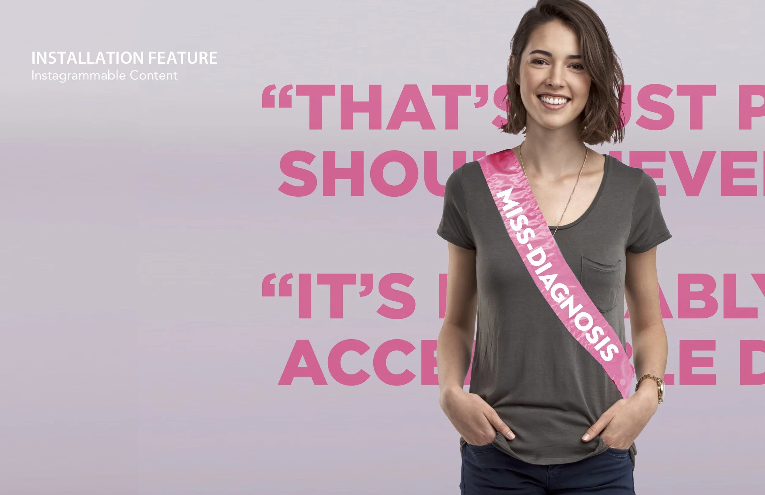 Installation 2: To make it memorable, make it “Instagrammable”. In this section, participants will wear a “Miss Diagnosis” sash in front of phrases women hear all the time from doctors downplaying their symptoms. Statements like ’It’s probably stres…