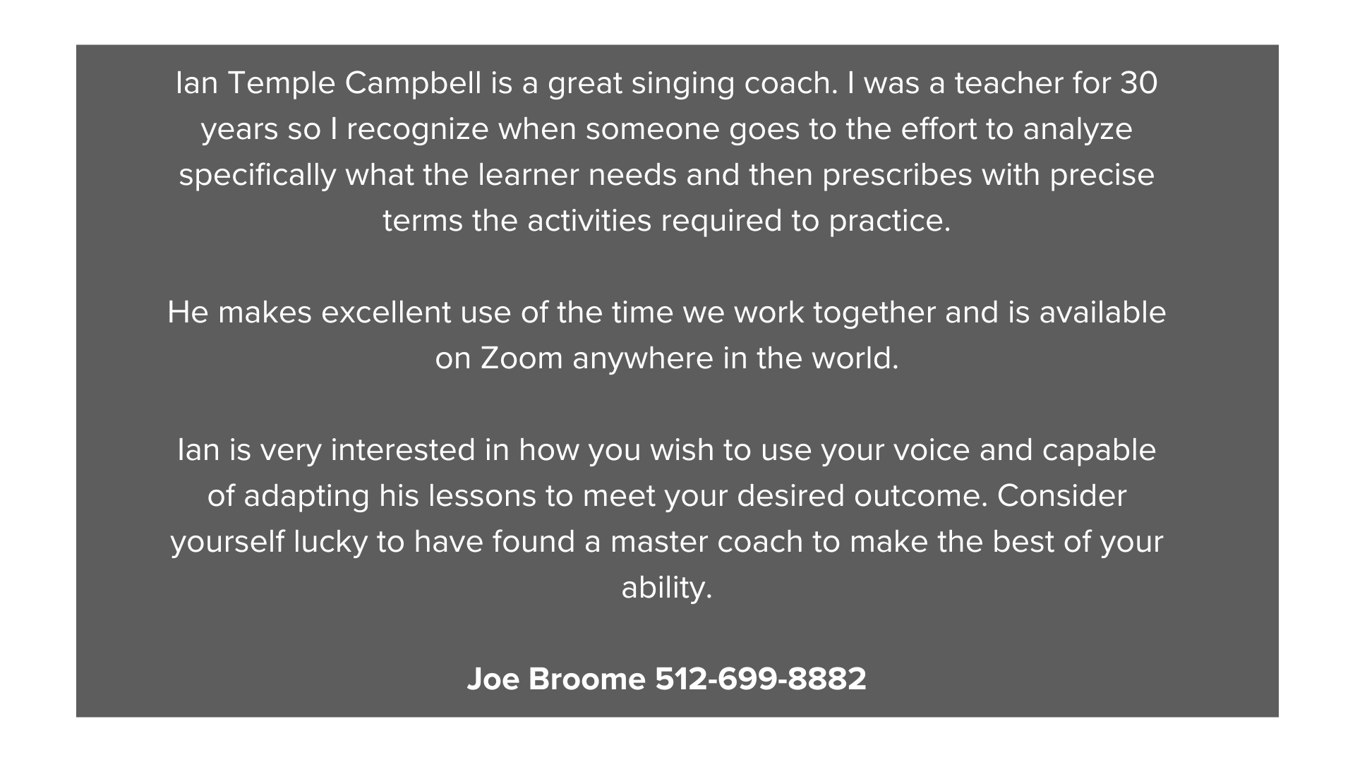 Ian Temple Campbell is a great singing coach. I was a teacher for 30 years so I recognize when someone goes to the effort to analyze specifically what the learner needs and then prescribes with pr (1).png