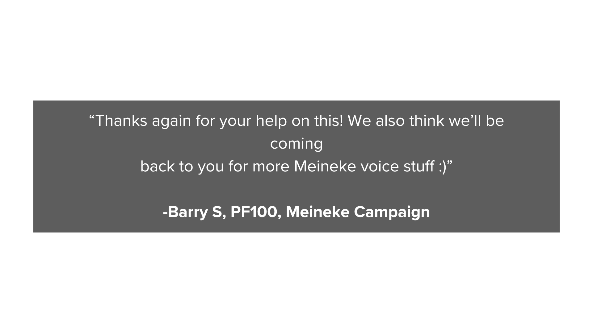 “Thanks again for your help on this! We also think we’ll be coming back to you for more Meineke voice stuff )” -Barry S, PF100, Meineke Campaign (3).png