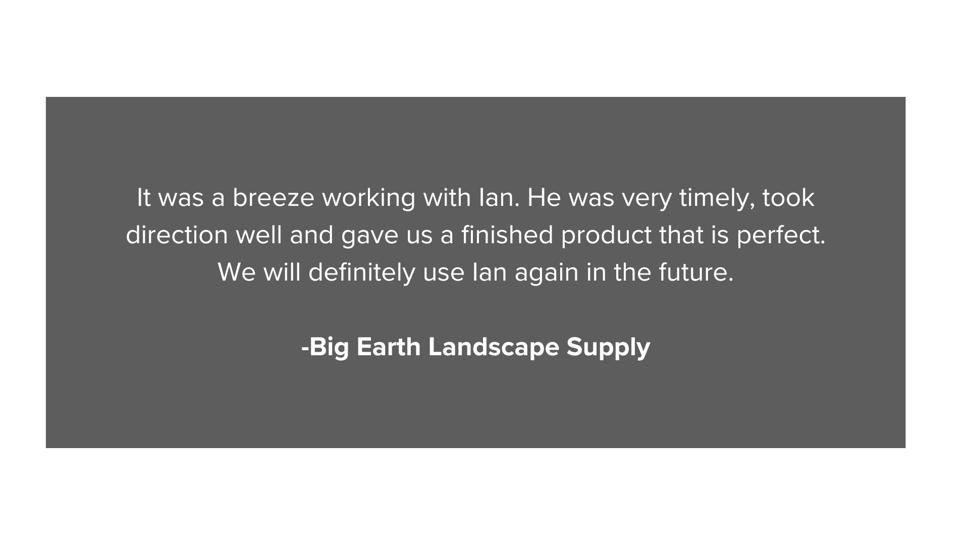 It was a breeze working with Ian. He was very timely, took direction well and gave us a finished product that is perfect. We will definitely use Ian again in the future. -Big Earth Landscape Suppl (3).png