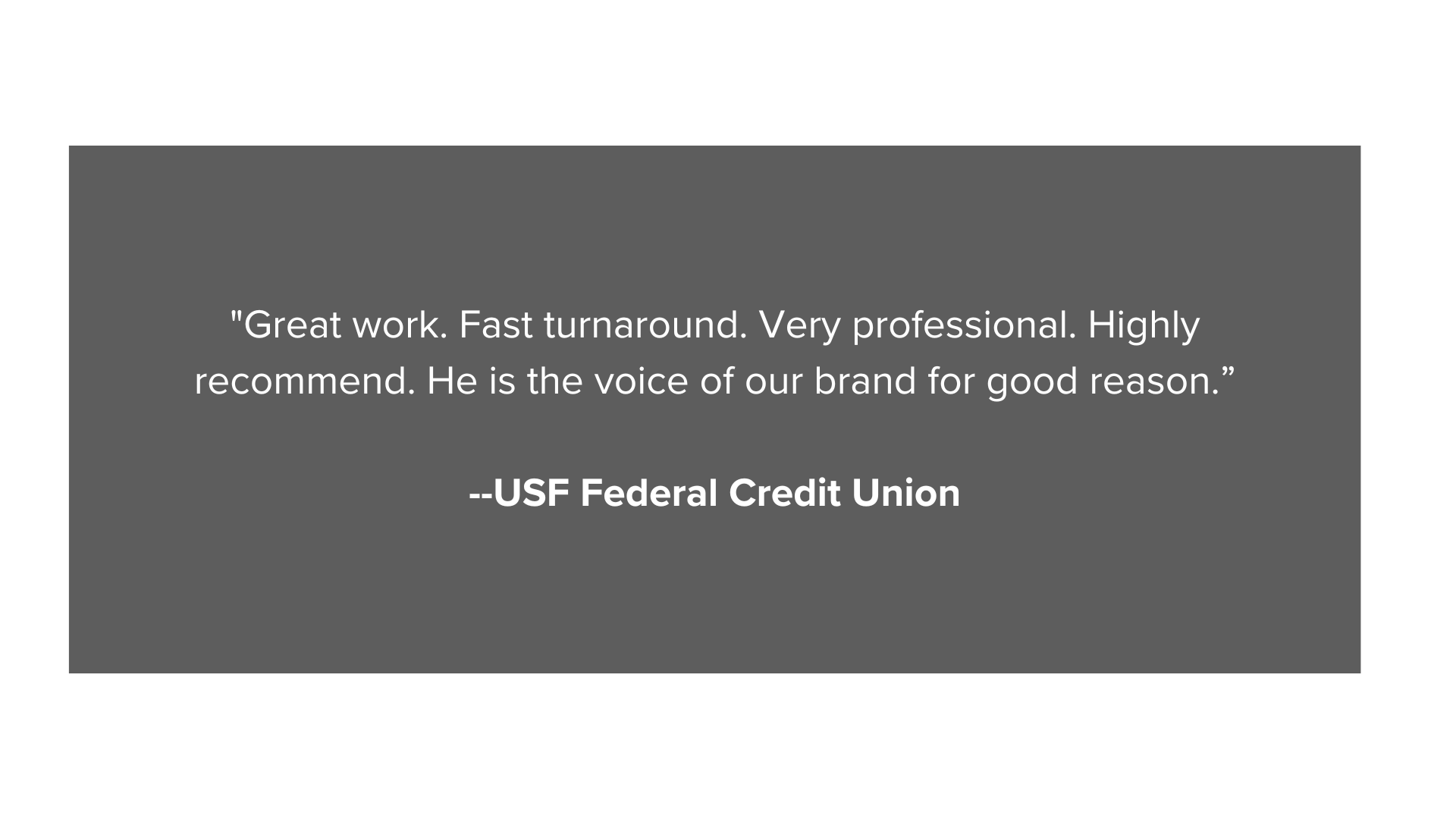 Great work. Fast turnaround. Very professional. Highly recommend. He is the voice of our brand for good reason.” --USF Federal Credit Union (4).png