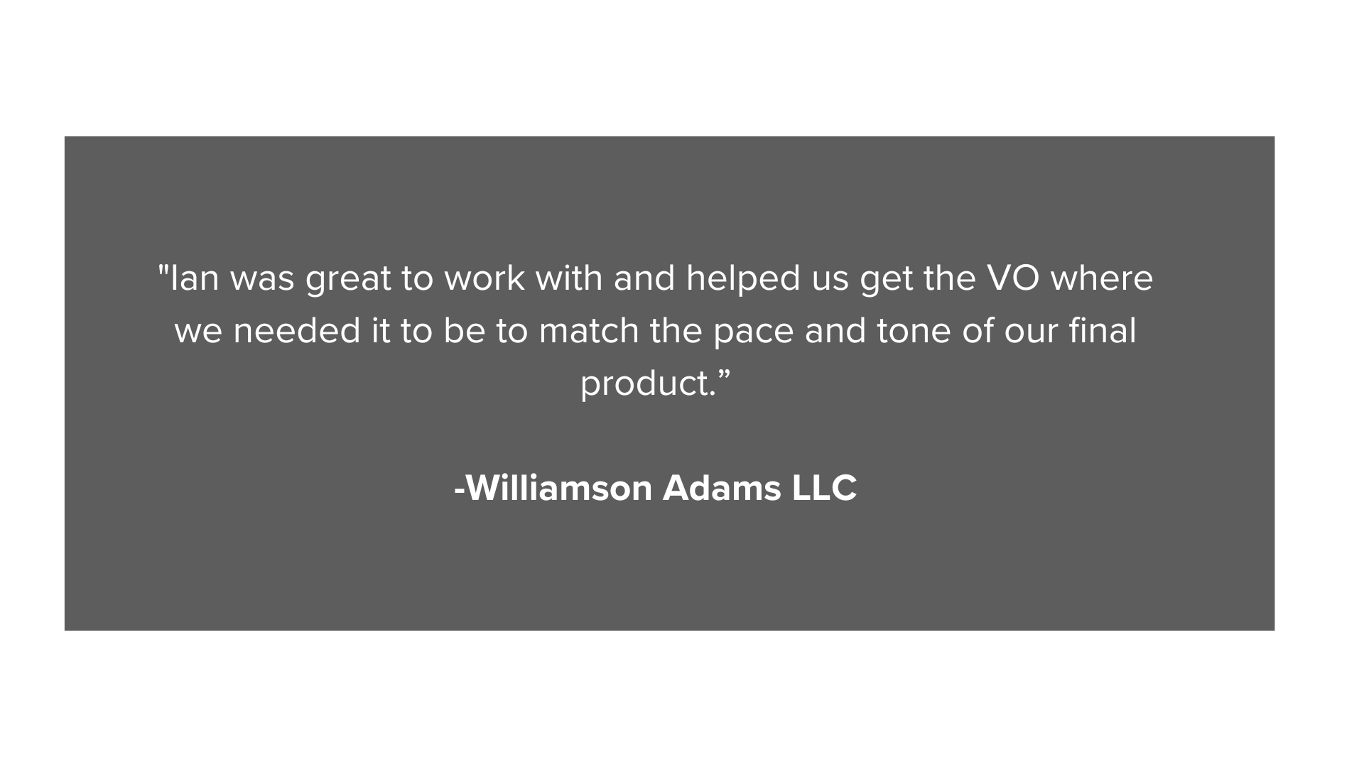 Ian was great to work with and helped us get the VO where we needed it to be to match the pace and tone of our final product.” -Williamson Adams LLC (4).png