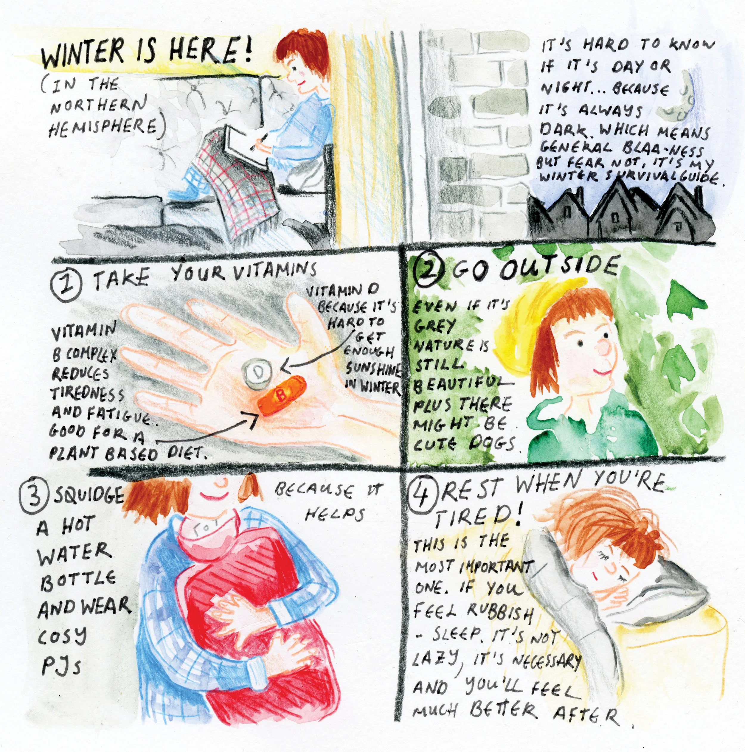 Winter is here! Or rather winter is slowly limping out now, since it took me a while to put this post up after I drew this cartoon. I think it's pretty safe to say we're all feeling done with winter, it's cold, it's dark and neither of those things are super-fun in prolonged quantities. It's funny, because when winter first arrives I think we're all a little glad. It's good to have an excuse to pull out the flannel PJs and snuggle up with a blanket and a box set. Then January comes, then February ... soon we've watched all our box sets, our PJs have lost their snuggliness (yes, that is a made-up word) we can't kick whatever cold or viral infection we've managed to pick up during the cold months and we're feeling totally fed up. Unfortunately we can't control the weather (unless you count the long term effects of global warming as our control of the weather) so we just have to PMA all over winter until it's finally spring. Yep that's right, pull out that positive attitude (cue eye-roll) and make the most of the lovely winter weather. It's time for new PJs, vitamins, more naps and as much puddle-jumping in the fresh air as you can. My main tip for winter, take it easy! Of course you feel exhausted and rubbish, the animals are all sleeping because it's too icky to go outside but us humans are still getting up early and heading off to work because it has to be done. So be as kind to yourself as you can, be patient with yourself, give yourself a pass on doing ALL THE THINGS. Spring is coming and it'll soon be here! Before you know it, it'll be Autumn again (best season) and you'll say 'oooh, I'm quiet looking forward to wearing my woolly jumpers in a few weeks' and the whole cycle will begin again.