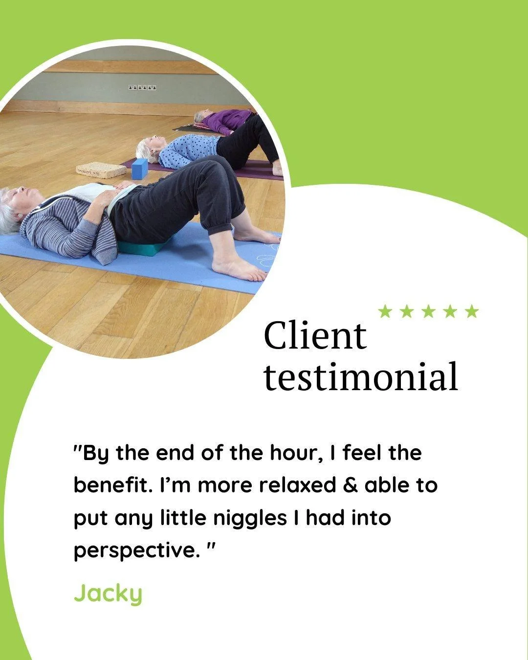 "By the end of the hour, I feel the benefit. I&rsquo;m more relaxed &amp; able to put any little niggles I had into perspective. " Jacky

My yoga classes are not just for your body. They are also for your mind.

Yoga movement and poses help
