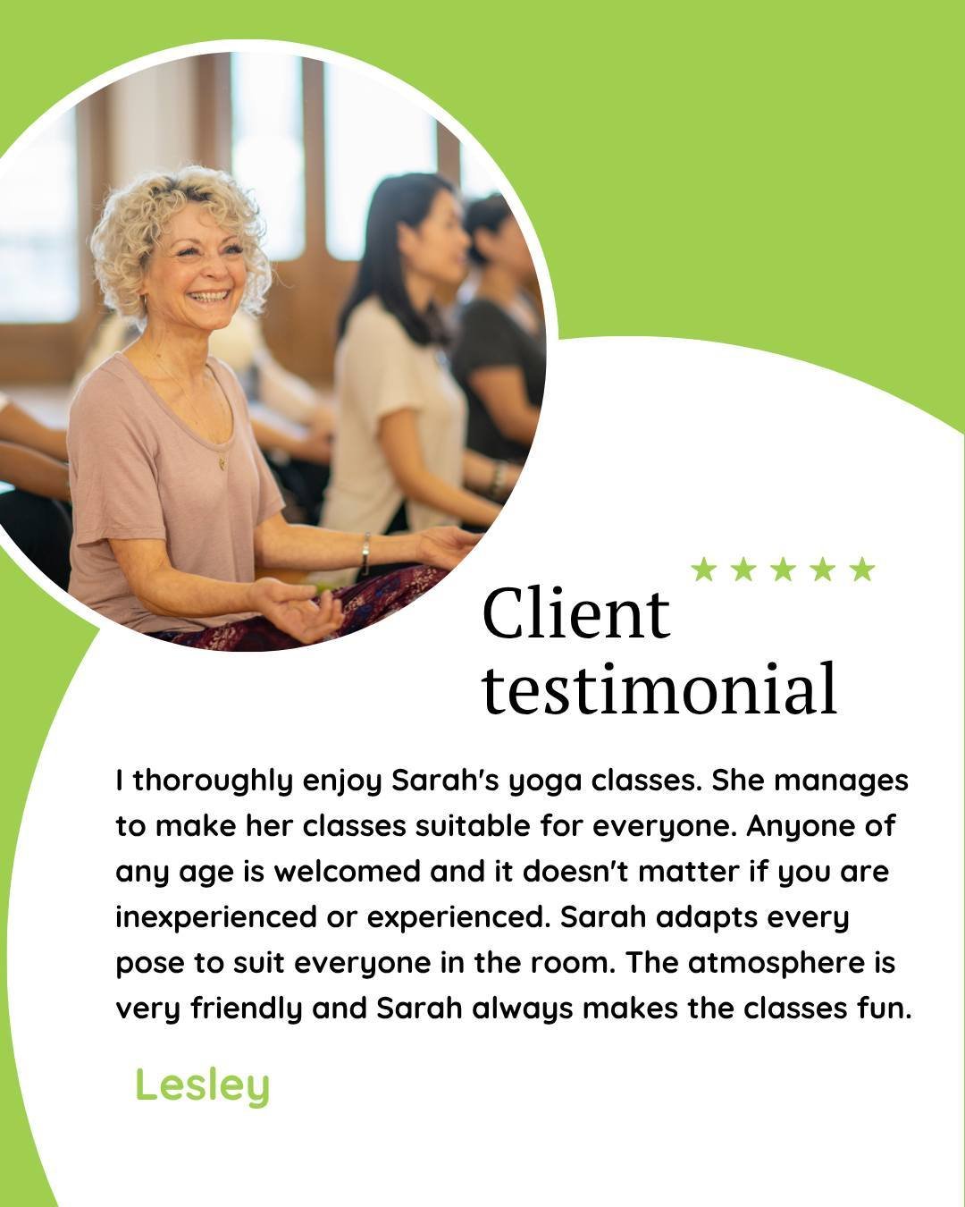 "I thoroughly enjoy Sarah's yoga classes. She manages to make her classes suitable for everyone. Anyone of any age is welcomed and it doesn't matter if you are inexperienced or experienced. Sarah adapts every pose to suit everyone in the room. T