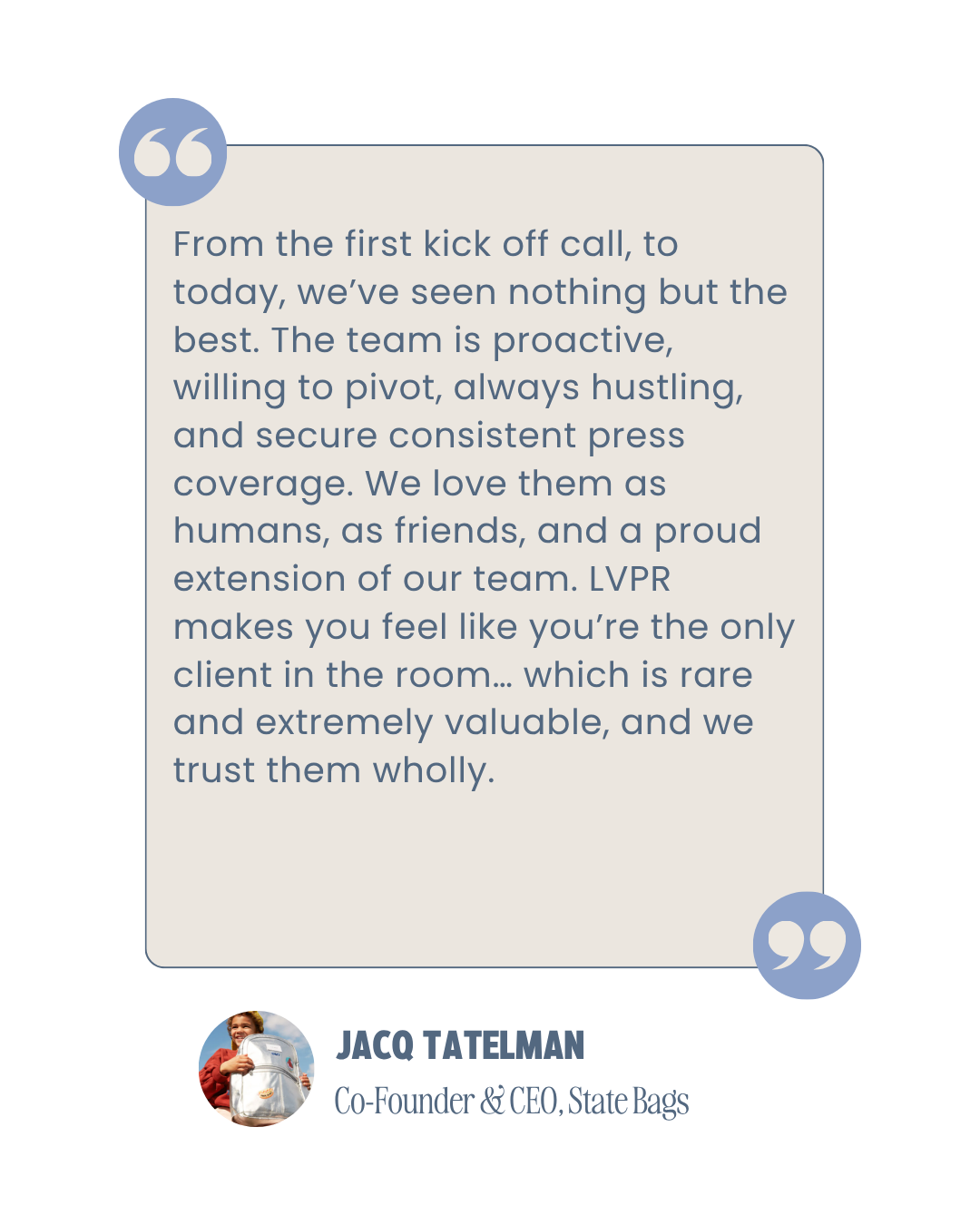 Quote from JACQ TATELMAN, Co-Founder & CEO of State Bags, about the team's proactive, hustling, and secure press coverage, and their love for their team members, describing them as a rare and valuable client they trust wholeheartedly.