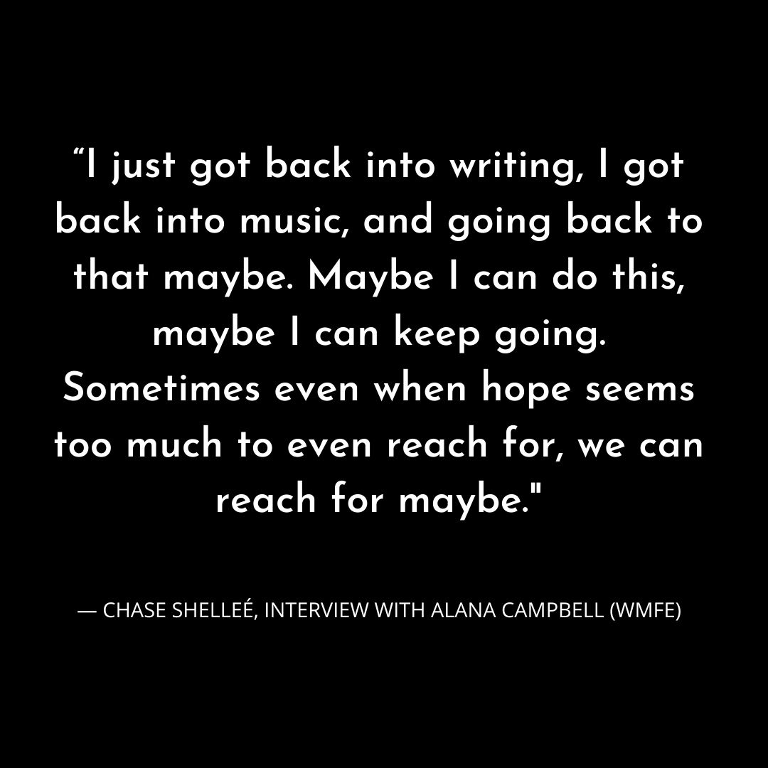 “I just got back into writing, I got back into music, and going back to that maybe. Maybe I can do this, Maybe I can keep going. Sometimes even when hope seems too much to even reach for, we can reach for maybe.” — C.png