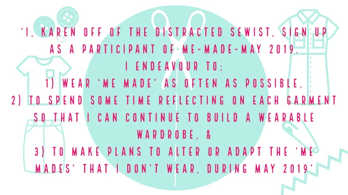 'I, Karen off of the Distracted Sewist, sign up as a participant of Me-Made-May 2019. I endeavour to 1) wear ‘me made’ as often as possible, 2) to spend some time reflecting on each garment so that I can continue to build a wearable wardrobe, & 3) to make plans to alter or adapt the ‘me mades’ that I don’t wear, during May 2019'