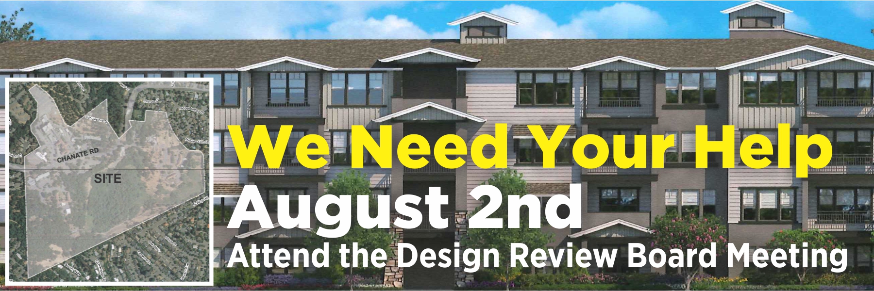 SAVE THE DATE – AUGUST 2nd: Please plan to attend the City of Santa Rosa’s Concept Design Review meeting regarding the proposed Chanate project on August 2nd. Your participation and attendance at this meeting is essential. We need a better project and Santa Rosa and the developer need to hear from us! The Design Review Board meeting will be held at City Hall, Council Chambers, 2nd floor, 100 Santa Rosa Avenue. The meeting starts at 4:30 p.m. We will let you know what time this project will be discussed as soon as the agenda is available. The seven-member Design Review Board reviews development proposals in light of Santa Rosa’s adopted design guidelines, including proposals that have neighborhood compatibility issues. Concept Design Review is a very early process where the Board will give the developer their tentative reaction to the general design concept. Your input at this early stage is vital since, as neighbors and concerned community members, the ultimate development will impact all of us. We will provide more information as the meeting gets closer, but in the meantime mark your calendars and plan to attend! Update on Our Lawsuit: Our lawsuit is entering the final stages: our trial will be held later this week, and we expect that Judge Chouteau will make a decision within a month. Stay tuned! Our goal with the lawsuit is to void the sale agreement and require the County to comply with the law, including holding hearings allowing the community to more fully participate in the terms of the sale of this property and any future development. We are feeling positive, and hope to prevail! No matter the outcome, the County and City now know that Friends of Chanate exists, that the neighbors and community members are organized, mobilized, will take action, and we will not be ignored! Our greatest need right now is for donations to help Friends of Chanate succeed in our legal battle with the County and prepare for the battle with the City. Our attorney has reduced her hourly rate, donated dozens of hours of her time, and we would not be where we are without her efforts. Friends of Chanate is an all volunteer group – none of us are paid anything; almost every dime we raise goes toward legal fees and costs. We are deeply grateful to all who have contributed, both financially and through their support of Friends of Chanate. Please help us succeed by making a tax-deductible contribution today! Friends of Chanate is a fiscally sponsored nonprofit project of Inquiring Systems, Inc., 94-2524840. Visit www.FriendsOfChanate.org to make a secure, tax deductible contribution, or donate securely on our Facebook page. You can also mail a tax deductible check to Friends of Chanate by making the check payable to “ISI/Friends of Chanate” and mailing it to Friends of Chanate, P.O. Box 1284, Santa Rosa, CA 95402. Notifications: If you have not signed up with the City of Santa Rosa to receive notifications about this project, you should do so now by going to: srcity.org/2881/Chanate-Village Thank you again for your generous contributions to support our efforts to ensure only the best possible development on this property! Friends of Chanate is a fiscally sponsored nonprofit project of Inquiring Systems, Inc., 94-2524840. 