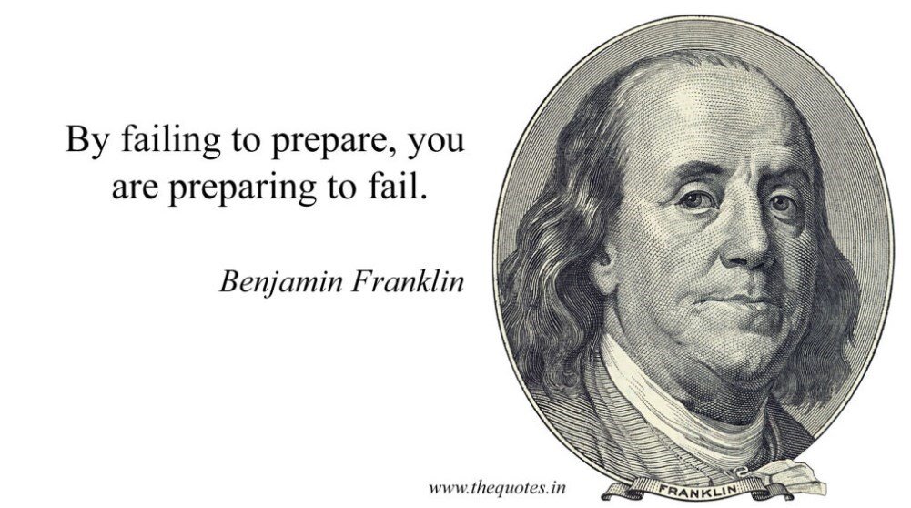 “By failing to prepare, you are preparing to fail.” - Benjamin Franklin.
