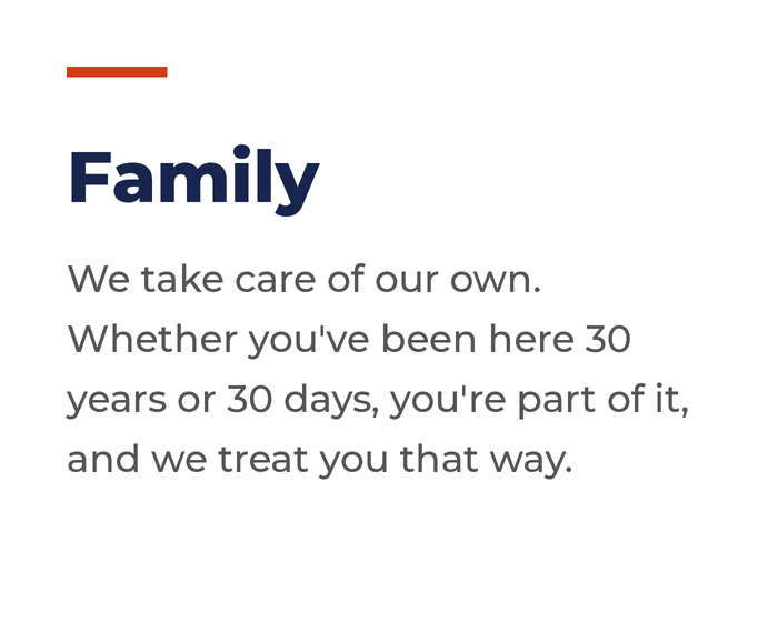 Family: We take care of our own. Whether you've been here 30 years or 30 days, you're part of it, and we treat you that way.
