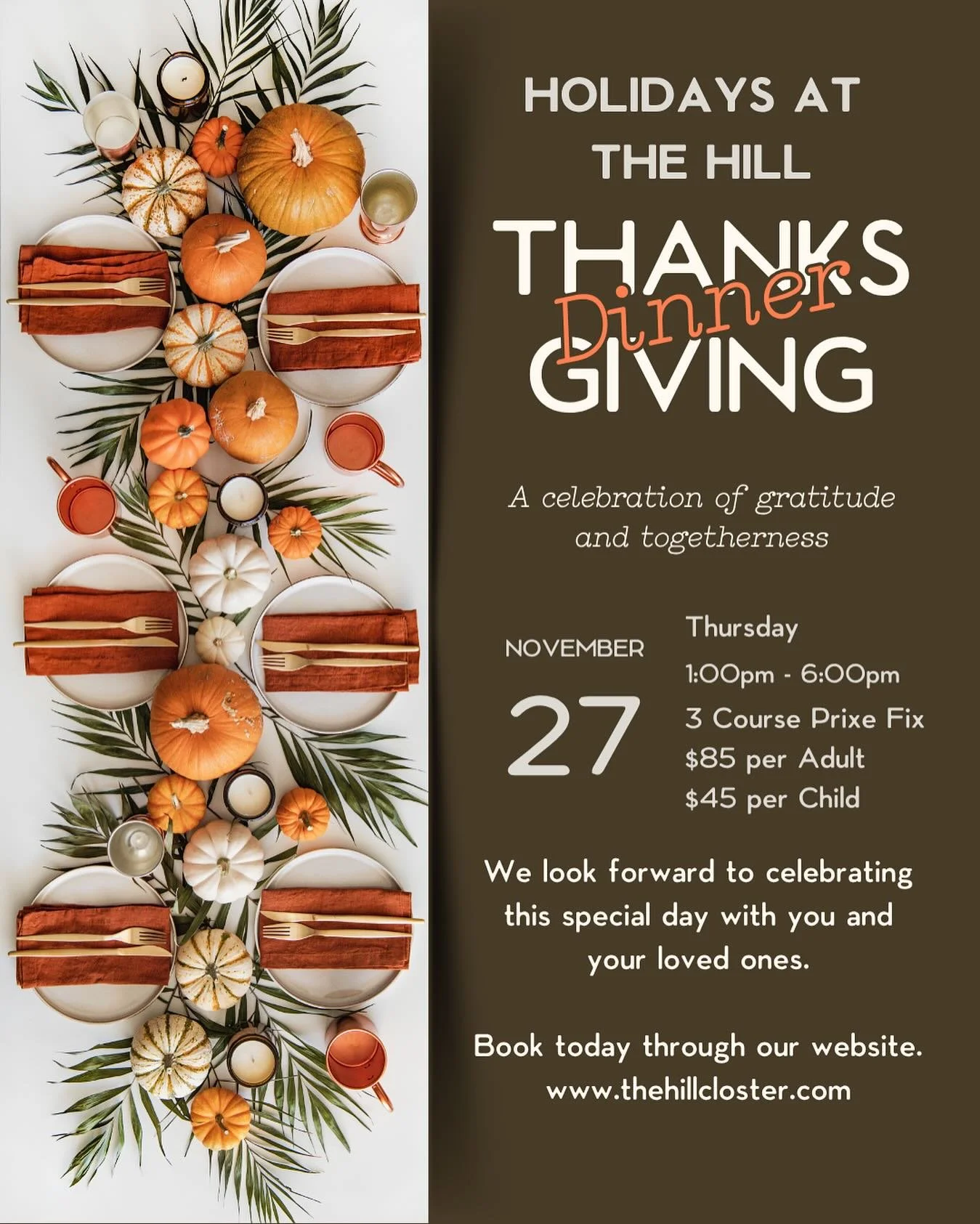 The Season of Gratitude is at our doorstep. Celebrate this year with a beautifully composed Thanksgiving Dinner here at The Hill.

We are taking reservations from 1pm - 6pm and will be serving a 3 Course Prix Fixe menu. Our menu will feature all of t