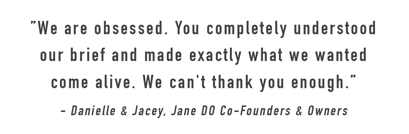 "We are obsessed. You completely understood our brief and made exactly what we wanted come alive. We can't thank you enough." - Danielle & Jacey, Co-founders of Jane DO