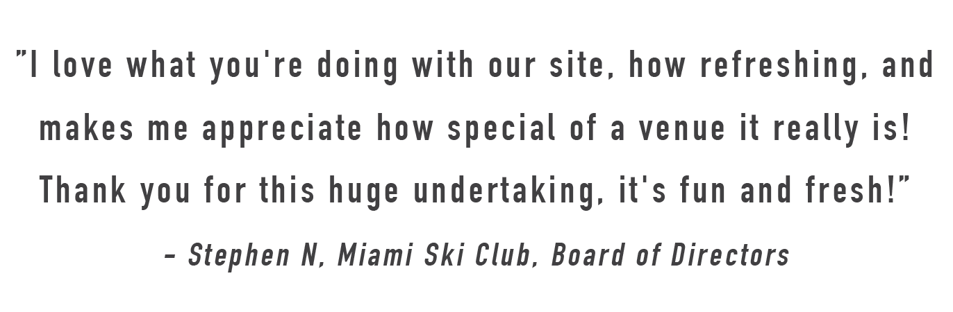 "I love what you're doing with our site, how refreshing, and makes me appreciate how special of a venue it really is! Thank you for this huge undertaking, it's fun and fresh! - Stephen N., Miami Ski Club Director