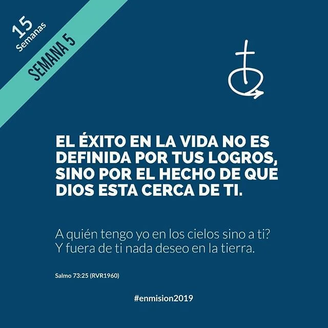 SEMANA 5
El éxito en la vida no es definida por tus logros, sino por el hecho de que Dios está cerca de ti.
____
Salmo 73:25 “¿A quién tengo yo en los cielos sino a ti? Y fuera de ti nada deseo en la tierra.”
____
Oración
Señor, ayúdame a recordar que tú estás más interesado en mi relación contigo, que en lo que pueda hacer para ti. Que cada día pueda buscarte para escuchar, compartir y caminar en tu perfecta voluntad. En Cristo Jesús, amén.
@iglesiaenmision
#enmision2019