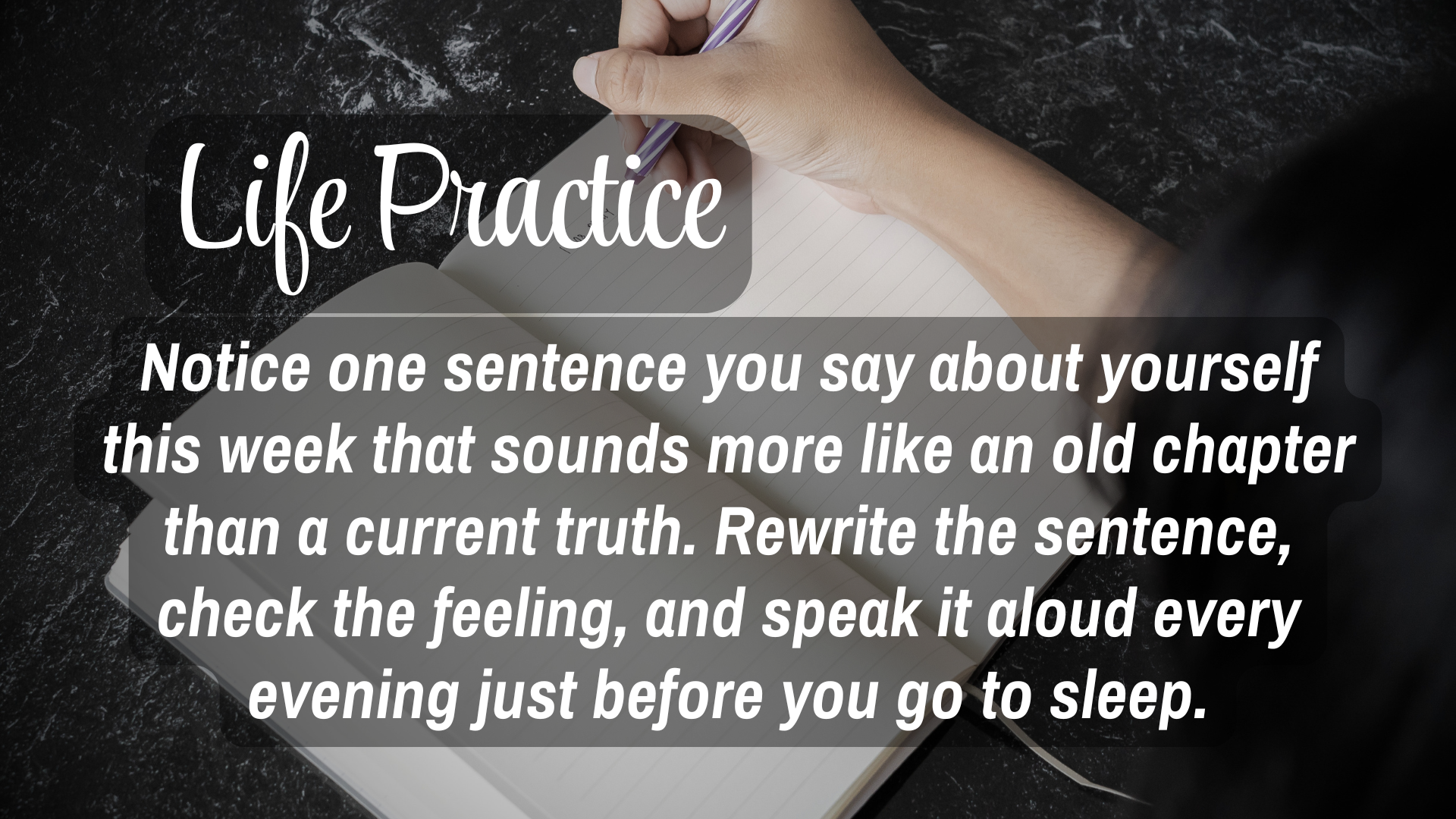  Life Practice 

Notice one sentence you say about yourself this week that sounds more like an old chapter than a current truth. Rewrite the sentence, check the feeling and speak it aloud every evening just before you go to sleep.