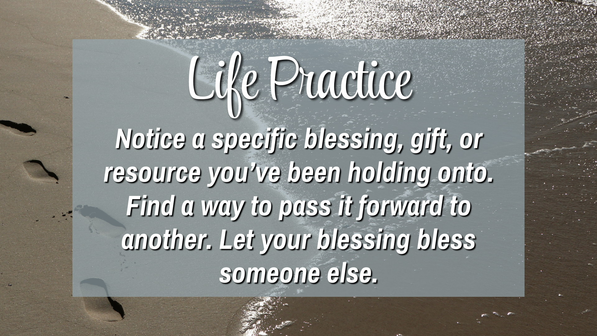 Life Practice:

Notice a specific blessing, gift, or resource you've been holding onto. Find a way to pass it forward to another. Let your blessing bless someone else. 
