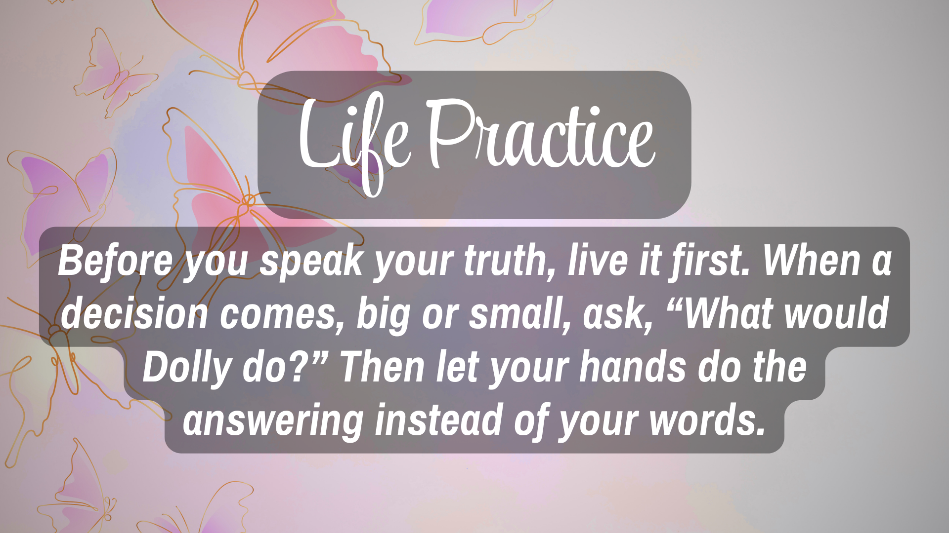 Life Practice

Before you speak your truth, live it first. When a decision comes, big or small, ask, "What would Dolly do?"  Than let your hands to the answering instead of your words.