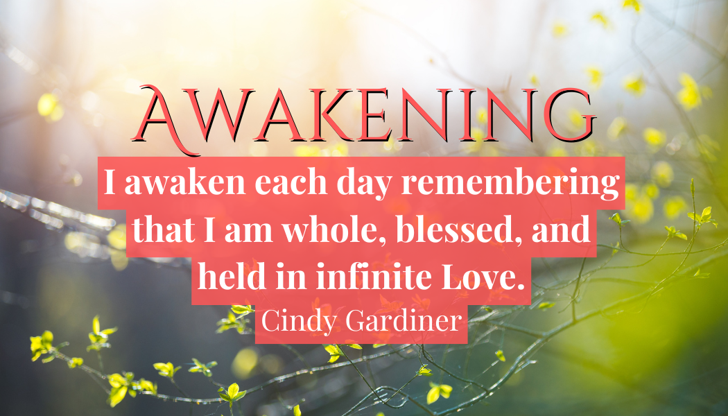 Awakening
"I awaken each day remembering that I am whole, blessed and held in infinite Love."
- Cindy Gardiner