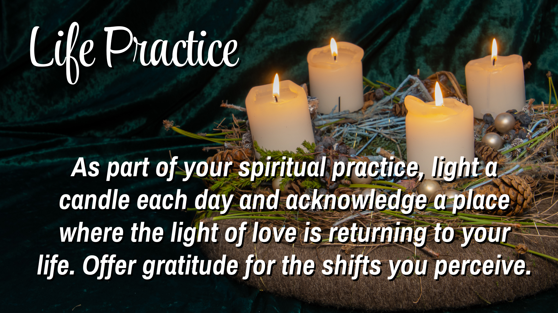Life Practice
As part of your spiritual practice, light a candle each day and acknowledge a place where the light of love is returning to your life.  Offering gratitude for the shifts you preceive. 