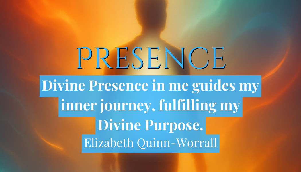Presence
Divine Presence in me guides my inner journey, fulfilling my Divine Purpose."
- Elizabeth Quinn-Worrall 