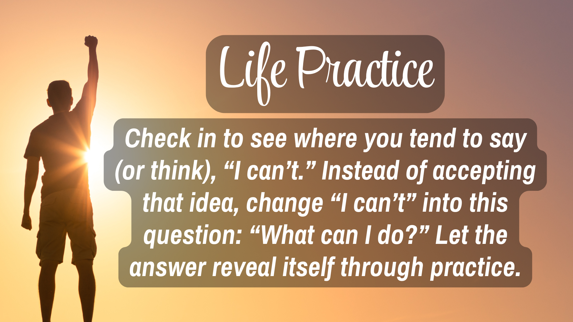Life Practice 

Check in to see where you tend to say (or think), "I can't." Instead of accepting that idea, change "I can't" into this question: "What can I do?" Let the answer reveal itself though practice.