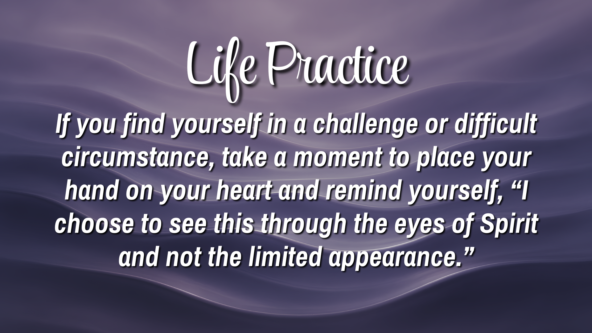 Life Practice 

If you find yourself in a challenge or difficult circumstance, take a moment to place your hand on your heart and remind yourself, 'I choose to see this through the eyes of Spirit and not the limited appearance."