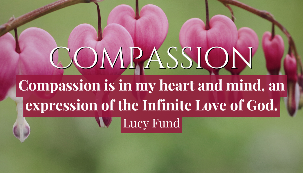Compassion
"Compassion is in my heart and mind, and expression of the Infinite Love of God"
- Lucy Fund