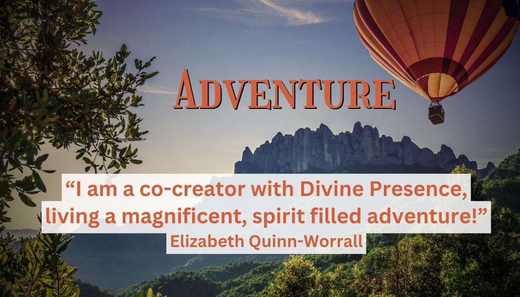 Adventure
"I am a co-creator with Divine Presence, living a magnificent, spirit filled adventure!" 
- Elizabeth Quinn-Worrall