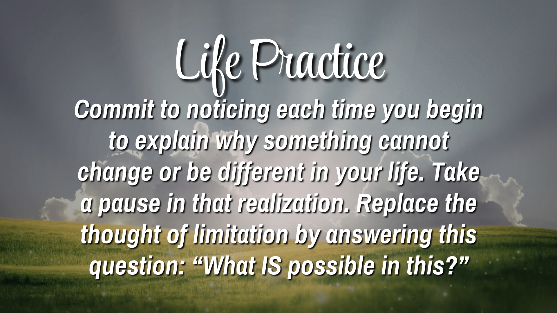  Life Practice

Commit to noticing each time you begin to explain why something cannot change or be different in your life.  Take a pause in that realization. Replace the thought of limitation by answering this question: "What IS possible in this?"