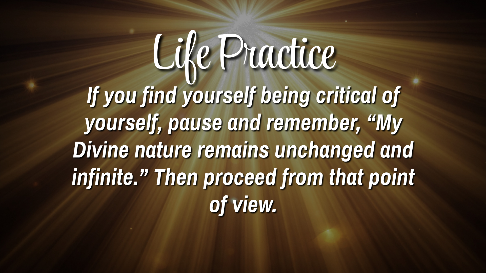  Life Practice 

If you find yourself being critical of yourself, pause and remember, "My Divine nature remains unchanged and infinite."  Then proceed from that point of view.