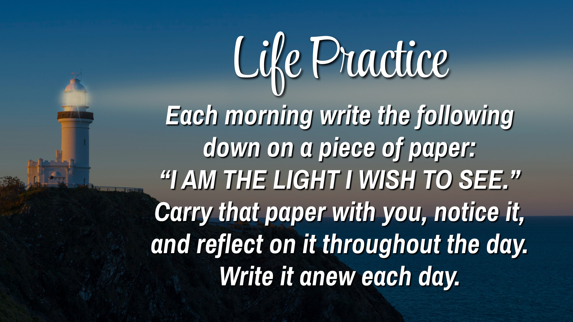 Life Practice 
Each morning write the following down on a piece of paper: "I AM THE LIGHT I WISH TO SEE." Carry that paper with you, notice it, and reflect on it throughout the day. Write it anew each day.
