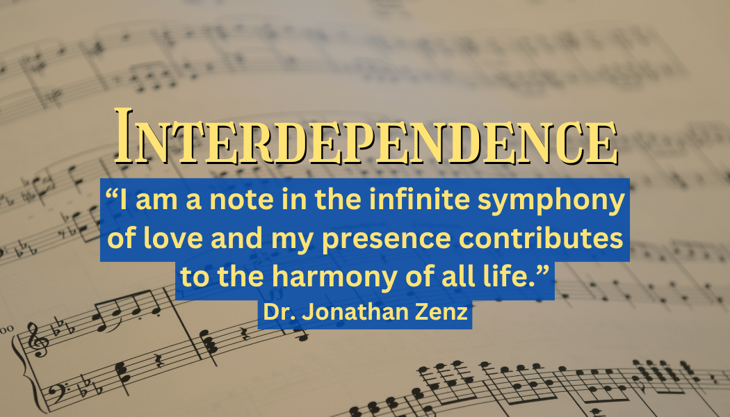 Interdependence
"I am a note in the infinite symphony of love and my presence contributes to the harmony of all life."
- Dr. Jonathan Zenz