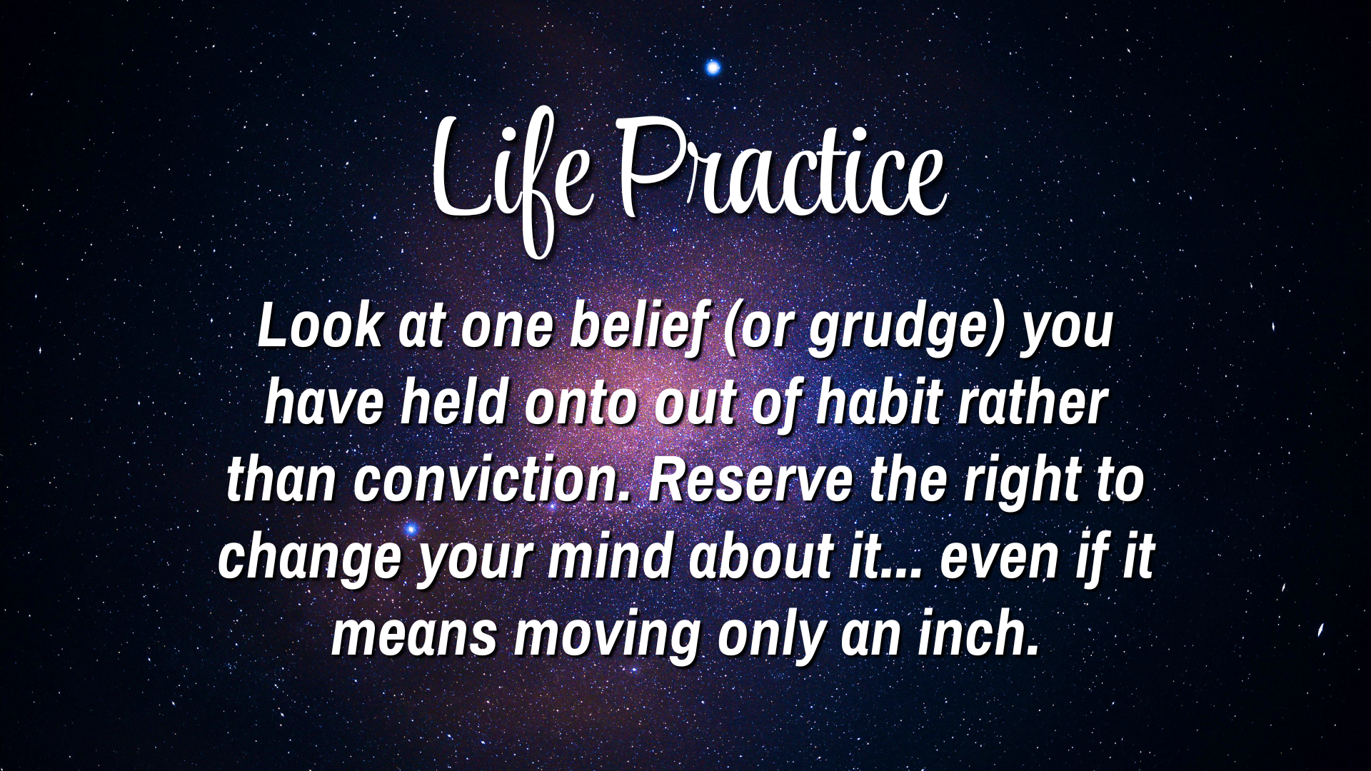 Life Practice 

Look at one belief (or grudge) you have held onto out of habit rather than conviction. Reserve the right to change your mind about it... even if it means moving only an inch. 