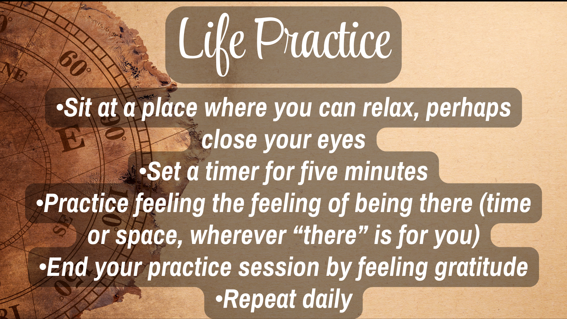Life Practice 

* Sit at a place where you can relax, perhaps close your eyes
* Set a timer for five minutes
* Practice feeling the feeling of being there (time or space, wherever "there" is for you)
* End your practice session by feeling gratitude.
