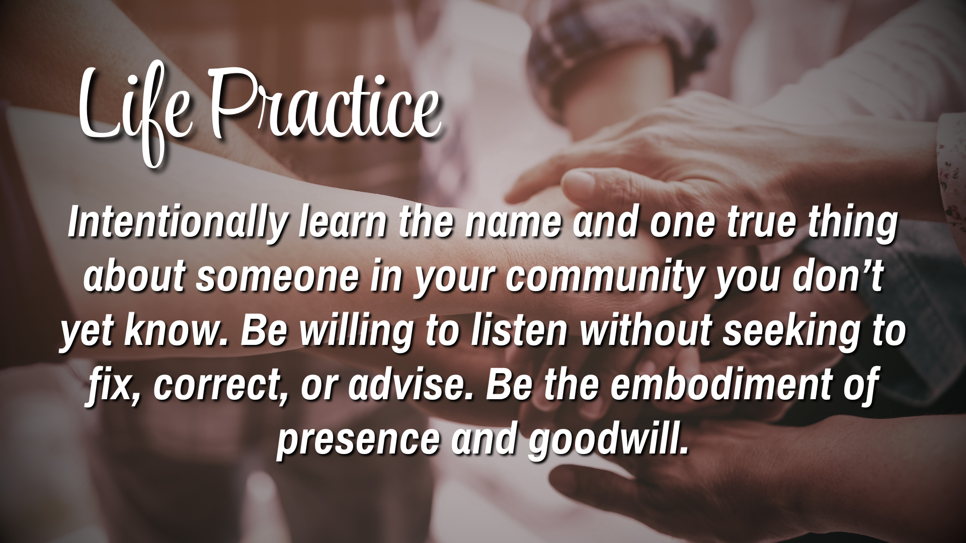Life Practice. 

Intentionally learn the name and one true thing about someone in your community you don't know yet.  Be willing to listen without seeking to fix, correct, or advise.  Be the embodiment of presence and goodwill. 
