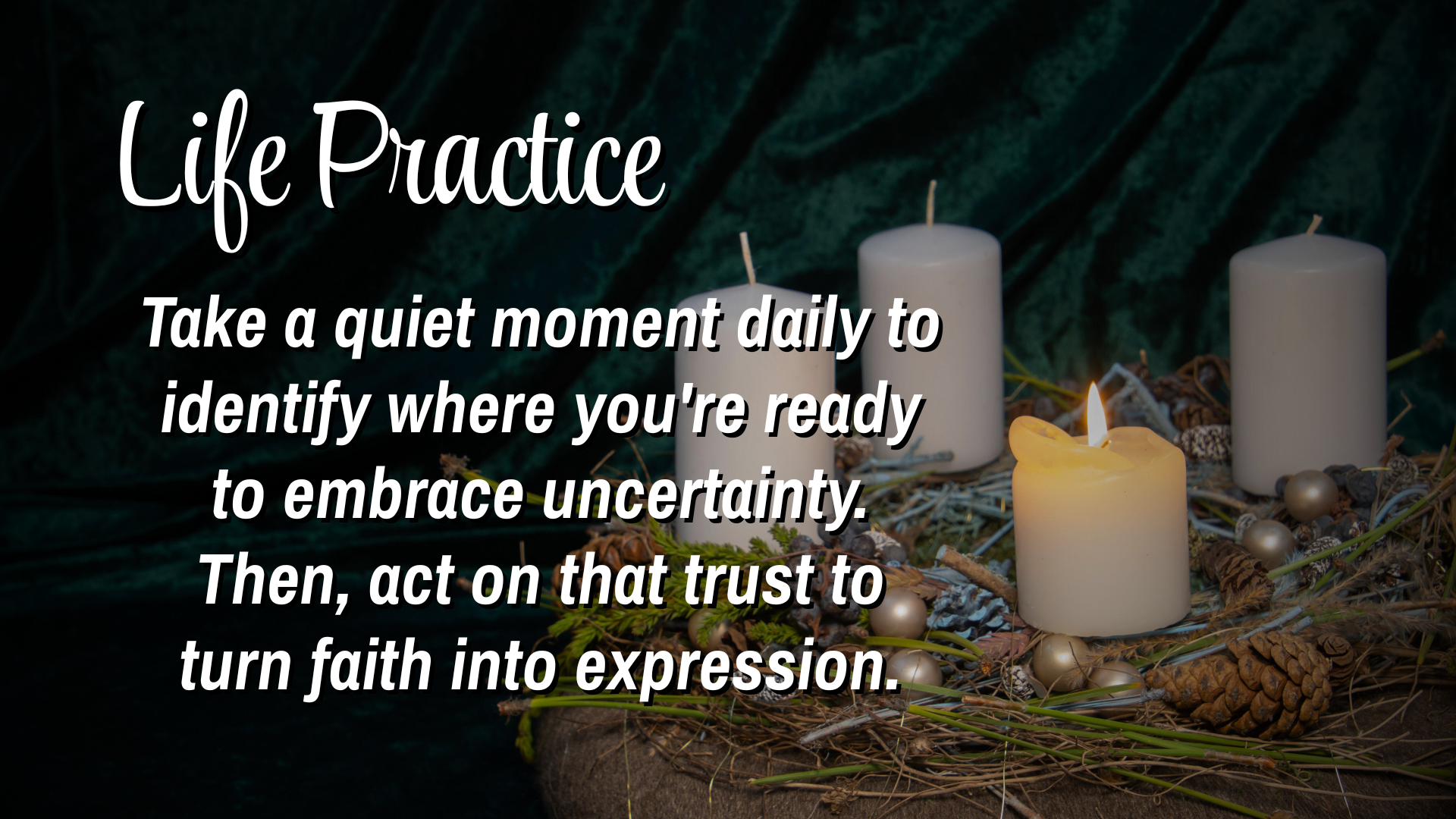 Life Practice
Take a quiet moment daily to identify where you're ready to embrace uncertainty.  Then, act on that trust to trun faith into expression. 