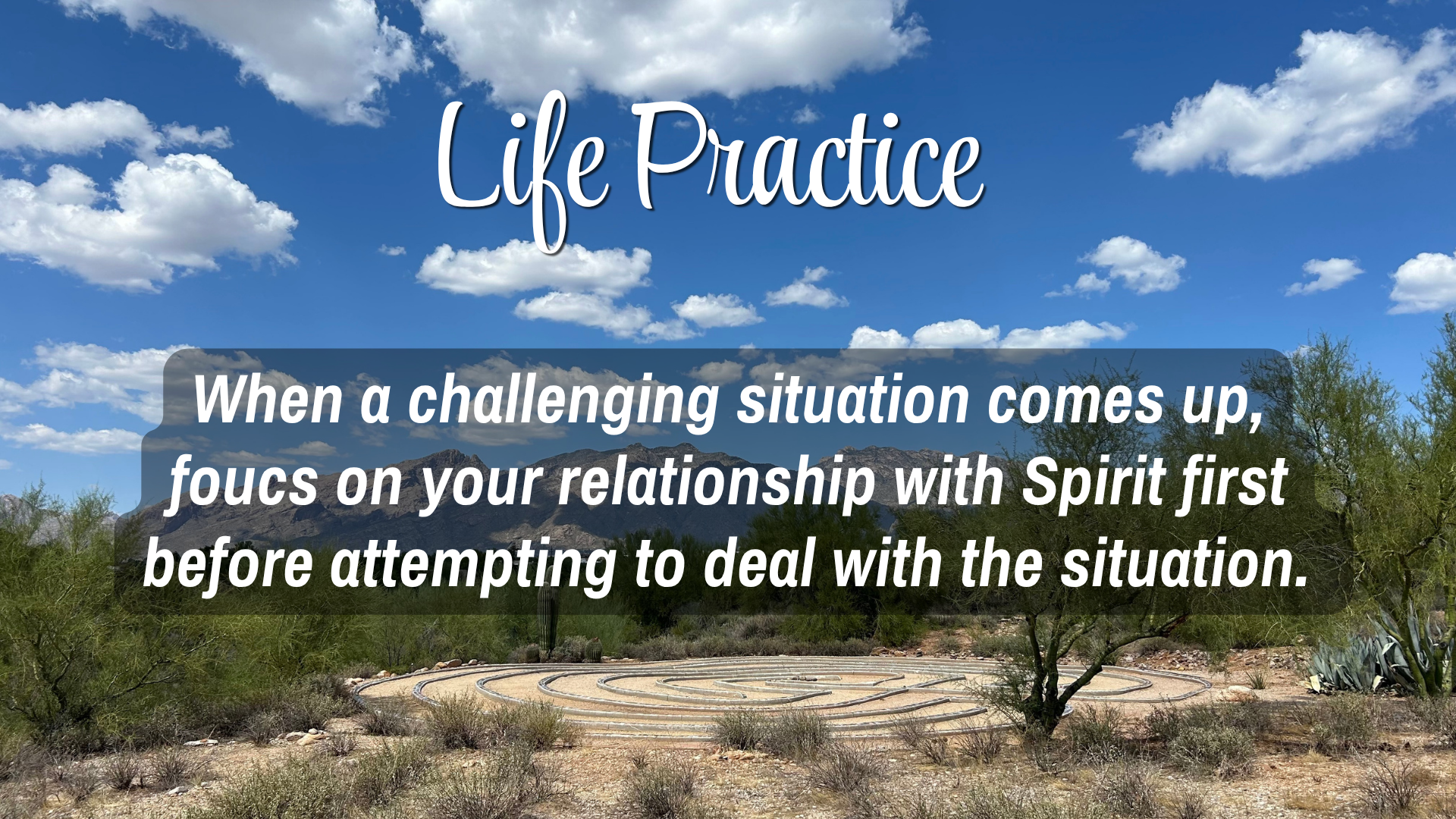 Life Practice 

When a challenging situation comes up, focus on your relationship with Spirit first before attempting to deal with the situation. 
