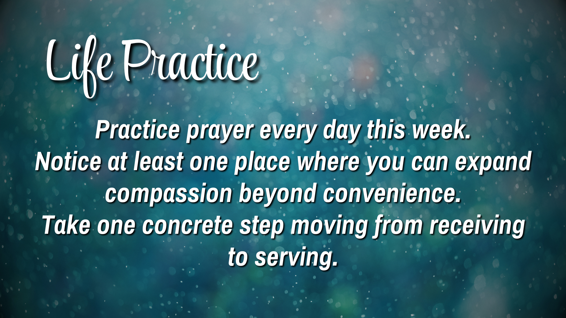 Life Practice

Practice prayer every day this week. 
Notice at least one place where you can expand compassion beyond convenience. 
Take one concrete step moving from receiving to serving. 