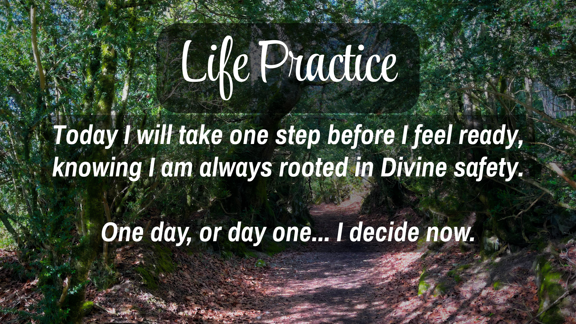 Life Practice

Today I will take one step before I feel ready, knowing I am always rooted in Divine safety.   
One day, or day one... I decide now. 