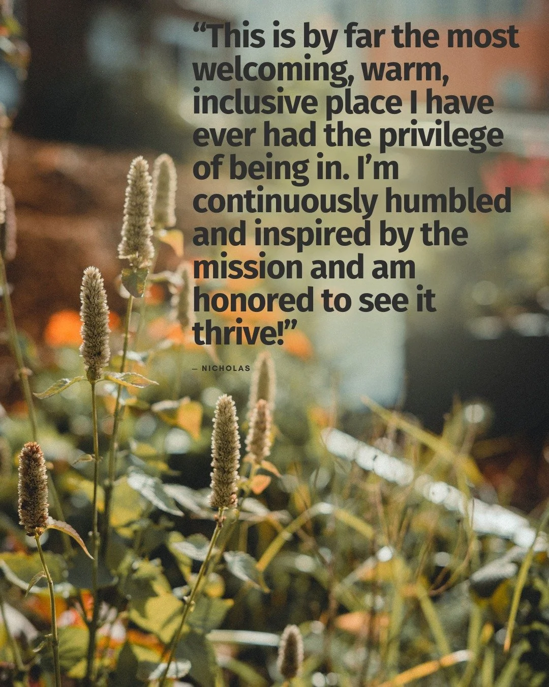 &ldquo;This is by far the most welcoming, warm, inclusive place I have ever had the privilege of being in. I&rsquo;m continuously humbled and inspired by the mission and am honored to see it thrive!&rdquo;

&mdash; Nicholas