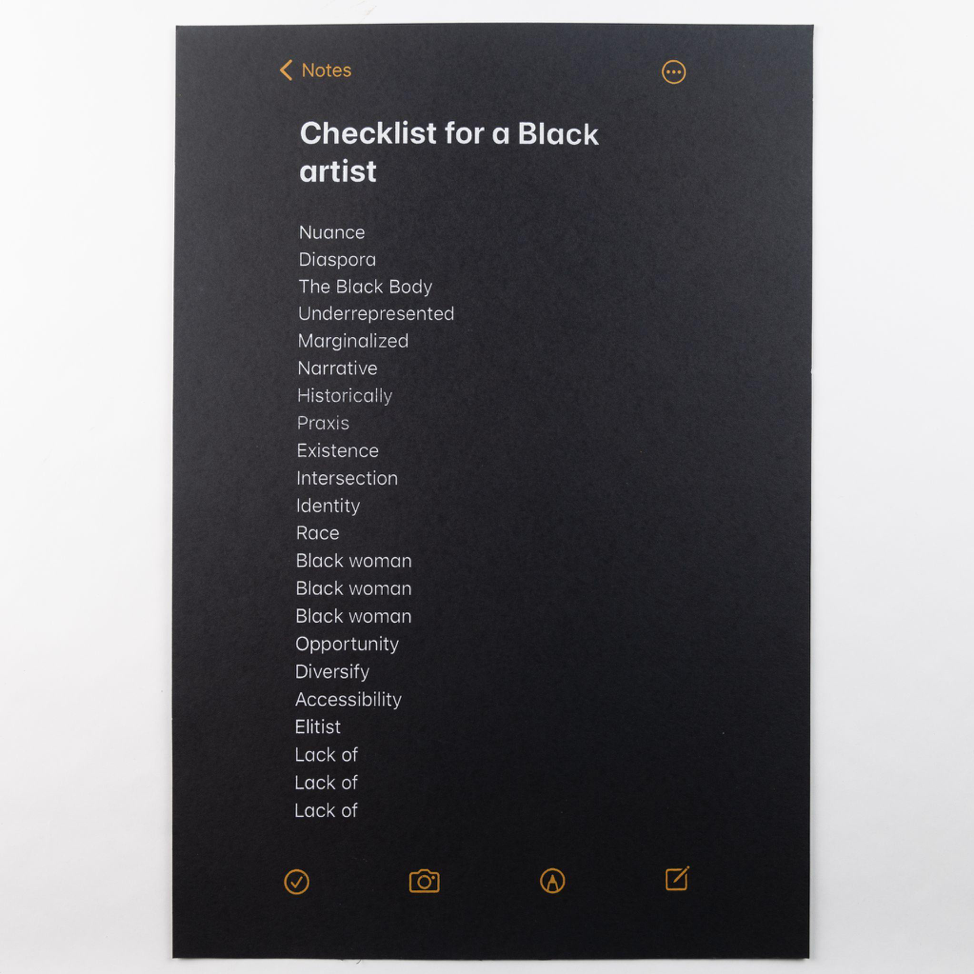   Checklist for a Black Artist , 2022 Screenprint  20”x40”  Black artist checklist is a study of language, and the parameters that exist for Black artists' access to opportunities. For this piece, which began as a checklist in my iphone notes, I refe