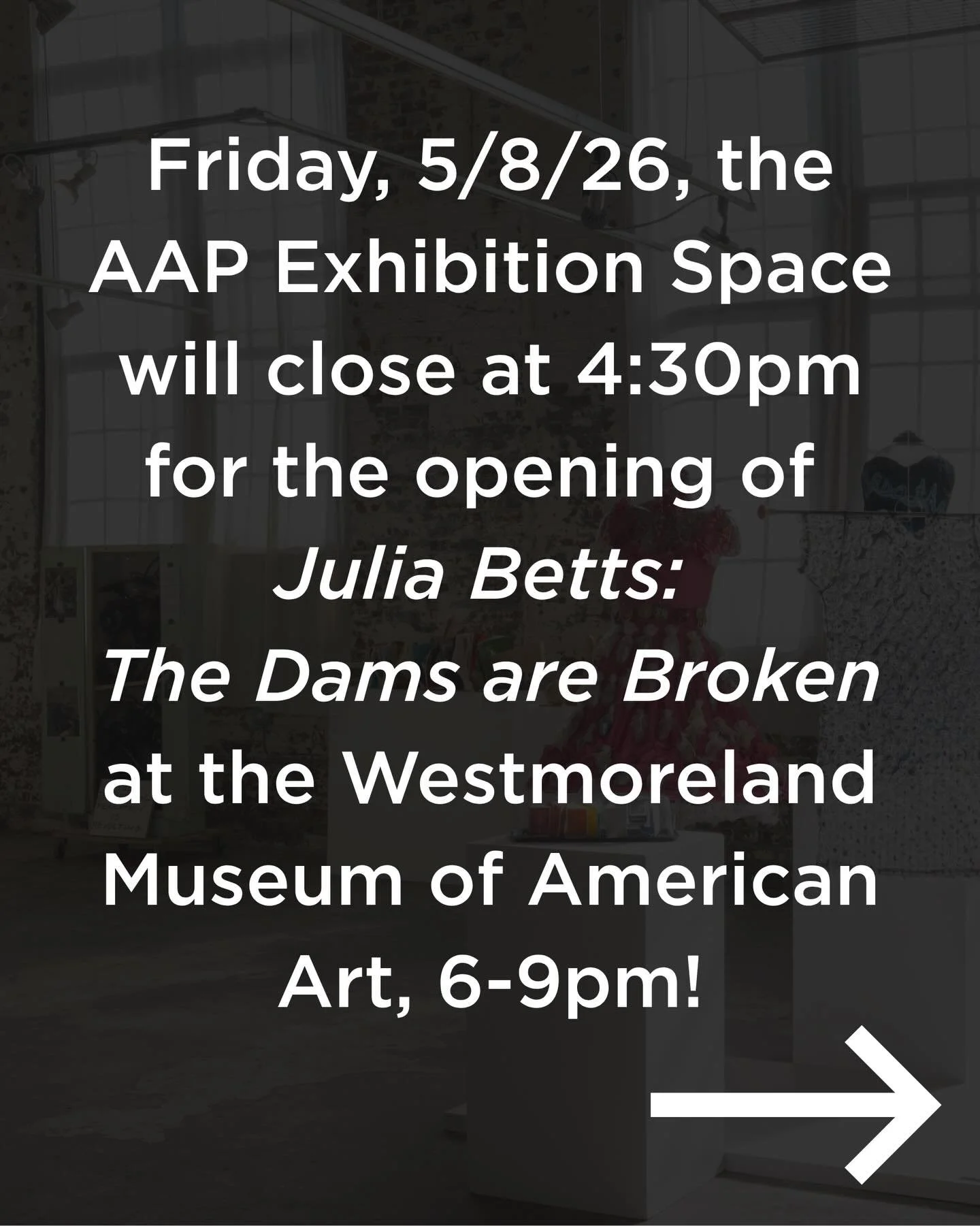 Please note that the AAP Exhibition Space and office will be closing at 4:30pm on Friday, March 13th, for the opening of &ldquo;Julia Betts: The Dams are Broken&rdquo; at the Westmoreland Museum of American Art, 6-9pm! The opening coincides with Art 