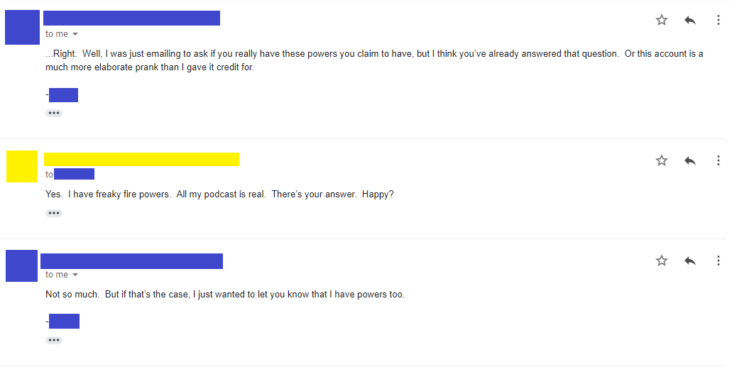 Email 5: ...Right. Well, I was just emailing to ask if you really have these powers you claim to have, but I think you’ve already answered that question. Or this account is a much more elaborate prank than I gave it credit for. -**** Email 6: Yes. I have freaky fire powers. All my podcast is real. There’s your answer. Happy? Email 7: Not so much. But if that’s the case, I just wanted to let you know that I have powers too. -****
