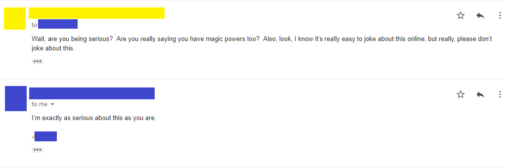 Email 8: Wait, are you being serious? Are you really saying you have magic powers too? Also, look, I know it’s really easy to joke about this online, but really, please don’t joke about this. Email 9: I’m exactly as serious about this as you are. -****