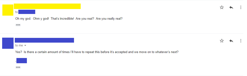 Email 10: Oh my god. Ohm y god! That’s incredible! Are you real? Are you really real? Email 11: Yes? Is there a certain amount of times I’ll have to repeat this before it’s accepted and we move on to whatever’s next? -****