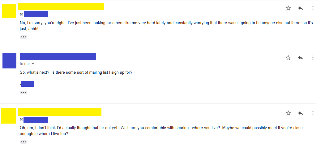 Email 12: No, I’m sorry, you’re right. I’ve just been looking for others like me very hard lately and constantly worrying that there wasn’t going to be anyone else out there, so it’s just, ahhh! Email 13: So, what’s next? Is there some sort of mailing list I sign up for? -**** Email 14: Oh, um, I don’t think I’d actually thought that far out yet. Well, are you comfortable with sharing...where you live? Maybe we could possibly meet if you’re close enough to where I live too?