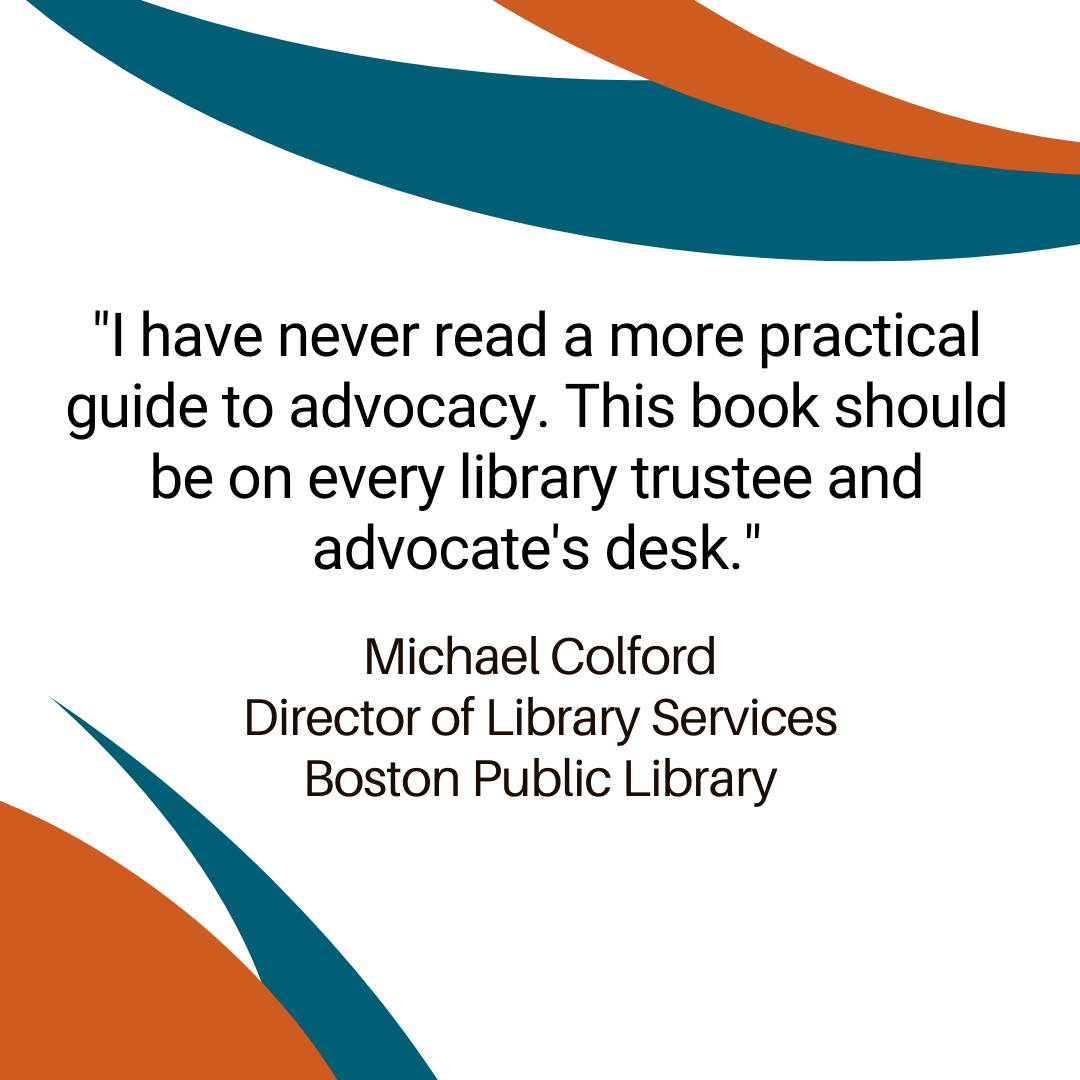 "I have never read a more practical guide to advocacy. This book should be on every library trustee and advocate's desk." —Michael Colford, Dir. of Library Services, Boston Public Library